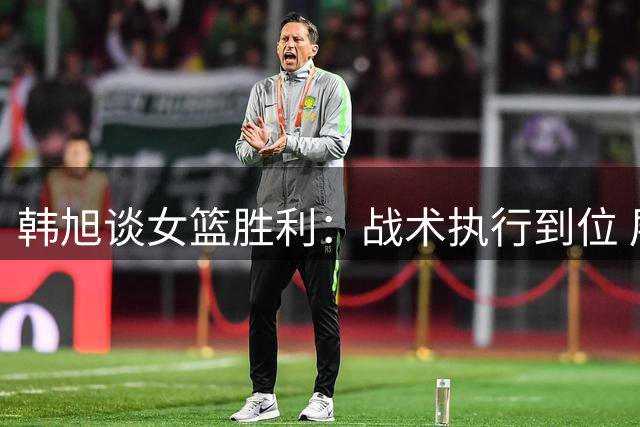 韩旭谈女篮胜利：战术执行到位 展现团队精神